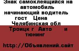 Знак самоклеящийся на автомобиль “начинающий водитель“  гост › Цена ­ 48 - Челябинская обл., Троицк г. Авто » GT и тюнинг   